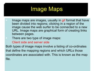 69
Image Maps
 Image maps are images, usually in gif format that have
been divided into regions; clicking in a region of the
image cause the web surfer to be connected to a new
URL. Image maps are graphical form of creating links
between pages.
 There are two type of image maps:
Client side and server side
Both types of image maps involve a listing of co-ordinates
that define the mapping regions and which URLs those
coordinates are associated with. This is known as the map
file.
 