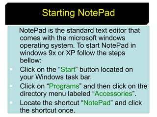 7
Starting NotePad
NotePad is the standard text editor that
comes with the microsoft windows
operating system. To start NotePad in
windows 9x or XP follow the steps
bellow:
 Click on the “Start” button located on
your Windows task bar.
 Click on “Programs” and then click on the
directory menu labeled “Accessories”.
 Locate the shortcut “NotePad” and click
the shortcut once.
 