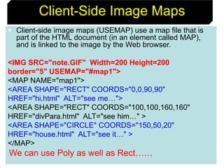71
Client-Side Image Maps
 Client-side image maps (USEMAP) use a map file that is
part of the HTML document (in an element called MAP),
and is linked to the image by the Web browser.
<IMG SRC="note.GIF" Width=200 Height=200
border="5" USEMAP="#map1">
<MAP NAME="map1">
<AREA SHAPE="RECT" COORDS="0,0,90,90"
HREF="hi.html" ALT="see me…">
<AREA SHAPE="RECT" COORDS="100,100,160,160"
HREF="divPara.html" ALT="see him…" >
<AREA SHAPE="CIRCLE" COORDS="150,50,20"
HREF="house.html" ALT="see it…" >
</MAP>
We can use Poly as well as Rect……
 