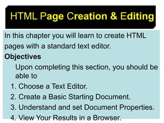 8
HTML Page Creation & Editing
In this chapter you will learn to create HTML
pages with a standard text editor.
Objectives
Upon completing this section, you should be
able to
1. Choose a Text Editor.
2. Create a Basic Starting Document.
3. Understand and set Document Properties.
4. View Your Results in a Browser.
 