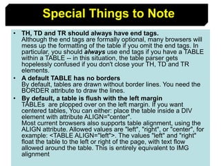85
Special Things to Note
• TH, TD and TR should always have end tags.
Although the end tags are formally optional, many browsers will
mess up the formatting of the table if you omit the end tags. In
particular, you should always use end tags if you have a TABLE
within a TABLE -- in this situation, the table parser gets
hopelessly confused if you don't close your TH, TD and TR
elements.
• A default TABLE has no borders
By default, tables are drawn without border lines. You need the
BORDER attribute to draw the lines.
• By default, a table is flush with the left margin
TABLEs are plopped over on the left margin. If you want
centered tables, You can either: place the table inside a DIV
element with attribute ALIGN="center".
Most current browsers also supports table alignment, using the
ALIGN attribute. Allowed values are "left", "right", or "center", for
example: <TABLE ALIGN="left">. The values "left" and "right"
float the table to the left or right of the page, with text flow
allowed around the table. This is entirely equivalent to IMG
alignment
 