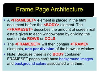 91
Frame Page Architecture
 A <FRAMESET> element is placed in the html
document before the <BODY> element. The
<FRAMESET> describes the amount of screen real
estate given to each windowpane by dividing the
screen into ROWS or COLS.
 The <FRAMESET> will then contain <FRAME>
elements, one per division of the browser window.
 Note: Because there is no BODY container,
FRAMESET pages can't have background images
and background colors associated with them.
 