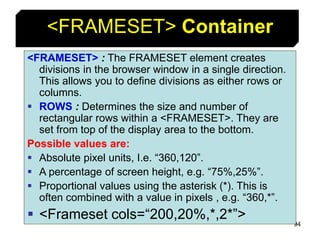 94
<FRAMESET> Container
<FRAMESET> : The FRAMESET element creates
divisions in the browser window in a single direction.
This allows you to define divisions as either rows or
columns.
 ROWS : Determines the size and number of
rectangular rows within a <FRAMESET>. They are
set from top of the display area to the bottom.
Possible values are:
 Absolute pixel units, I.e. “360,120”.
 A percentage of screen height, e.g. “75%,25%”.
 Proportional values using the asterisk (*). This is
often combined with a value in pixels , e.g. “360,*”.
 <Frameset cols=“200,20%,*,2*”>
 