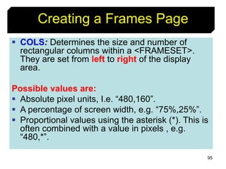 95
Creating a Frames Page
 COLS: Determines the size and number of
rectangular columns within a <FRAMESET>.
They are set from left to right of the display
area.
Possible values are:
 Absolute pixel units, I.e. “480,160”.
 A percentage of screen width, e.g. “75%,25%”.
 Proportional values using the asterisk (*). This is
often combined with a value in pixels , e.g.
“480,*”.
 
