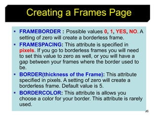 96
Creating a Frames Page
 FRAMEBORDER : Possible values 0, 1, YES, NO. A
setting of zero will create a borderless frame.
 FRAMESPACING: This attribute is specified in
pixels. If you go to borderless frames you will need
to set this value to zero as well, or you will have a
gap between your frames where the border used to
be.
 BORDER(thickness of the Frame): This attribute
specified in pixels. A setting of zero will create a
borderless frame. Default value is 5.
 BORDERCOLOR: This attribute is allows you
choose a color for your border. This attribute is rarely
used.
 