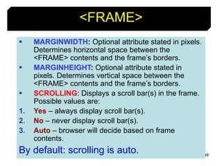 99
<FRAME>
 MARGINWIDTH: Optional attribute stated in pixels.
Determines horizontal space between the
<FRAME> contents and the frame’s borders.
 MARGINHEIGHT: Optional attribute stated in
pixels. Determines vertical space between the
<FRAME> contents and the frame’s borders.
 SCROLLING: Displays a scroll bar(s) in the frame.
Possible values are:
1. Yes – always display scroll bar(s).
2. No – never display scroll bar(s).
3. Auto – browser will decide based on frame
contents.
By default: scrolling is auto.
 