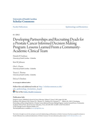 University of South Carolina
Scholar Commons
Faculty Publications Epidemiology and Biostatistics
6-1-2012
Developing Partnerships and Recruiting Dyads for
a Prostate Cancer Informed Decision Making
Program: Lessons Learned From a Community-
Academic-Clinical Team
Daniela B. Friedman
University of South Carolina - Columbia
Kim M. Johnson
Otis L. Owens
University of South Carolina - Columbia
Tracey L. Thomas
University of South Carolina - Columbia
DeLisa S. Dawkins
See next page for additional authors
Follow this and additional works at: http://scholarcommons.sc.edu/
sph_epidemiology_biostatistics_facpub
Part of the Public Health Commons
This Article is brought to you for free and open access by the Epidemiology and Biostatistics at Scholar Commons. It has been accepted for inclusion in
Faculty Publications by an authorized administrator of Scholar Commons. For more information, please contact SCHOLARC@mailbox.sc.edu.
Publication Info
Postprint version. Published in Journal of Cancer Education, Volume 27, Issue 2, 2012, pages 243-249.
Friedman, D.B., Johnson, K.M., Owens, O.L., Thomas, T.L., Dawkins, D.S., Gansauer, L., . . . Hébert, J.R. (2012). Developing
Partnerships and Recruiting Dyads for a Prostate Cancer Informed Decision Making Program: Lessons Learned From a Community-
Academic-Clinical Team. Journal of Cancer Education, 27(2), 243-249. DOI: 10.1007/s13187-012-0353-0
© 2012 Springer Science+Business Media, LLC.
The final publication is available at www.springerlink.com.
 