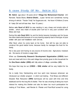 A case Study OF Mr. Hakim Ali
Mr. Hakim age about 40 years old of Village Dur Mohammad Chachar U/C
Ranwati, Taluka Obaro, District Ghotki , a poor farmer and sometimes having
driving of vehicle “Tractor Trolly” for Sugarcane etc. He Have 4 Children (3 sons
& 1 baby Girl and all have less than 15 years.)
Before rain flood of 2012 he was residing in very cheap and simple style of
shelter , which was made of double pitch roof but in very poor condition with
Straw and mud.
During this rain flood 2012, he and his family became homeless and his house
has been destructed because of no any bearing capacity load of that type of poor
shelter with poor roof Installation work and etc.
After flood ,when he come back at his home that still he was not able to
construct the good stable home, because hardly he manages the food for his
family.
He is very poor and having no any source of income Like: Agriculture, livestock
etc. His source of income is wage labor.
When our Community Research Development Organization (CRDO) team
look and meet with him in this said village then priority given to this household for
the One Room shelter (ORS) with fully advice of village committee (VC).
We hope that may be our (CRDO – IOM) shelter will be very helpful for his
family.
He is really Very Hardworking and true spirit man because whenever we
introduced our shelter program in which soil testing , Trial Mixes and different
Disaster Risk Reduction (DRR) techniques will be used with lime and lime
stabilized soil for the long life of shelter. Then he was showing & taking too much
interest for making this Shelter and also he taken too much participation for
making of Trial Mixes , wall Render & Plaster and Floor/Roof screed for using
 