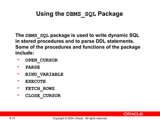 Using the DBMS_SQL Package


       The DBMS_SQL package is used to write dynamic SQL
       in stored procedures and to parse DDL statements.
       Some of the procedures and functions of the package
       include:
        • OPEN_CURSOR
        • PARSE
        • BIND_VARIABLE
        • EXECUTE
        • FETCH_ROWS
        • CLOSE_CURSOR



6-14                  Copyright © 2004, Oracle. All rights reserved.
 