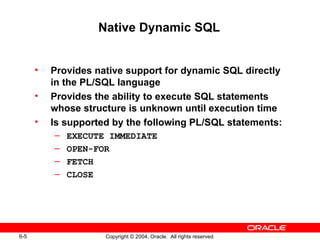 Native Dynamic SQL


      •   Provides native support for dynamic SQL directly
          in the PL/SQL language
      •   Provides the ability to execute SQL statements
          whose structure is unknown until execution time
      •   Is supported by the following PL/SQL statements:
          –   EXECUTE IMMEDIATE
          –   OPEN-FOR
          –   FETCH
          –   CLOSE




6-5                  Copyright © 2004, Oracle. All rights reserved.
 