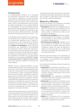 originales Sociedad
Española de
Documentación Médica
Papeles Médicos Volúmen 23, Número 2 - Año 2015 www.sedom.es- 45 -
Introducción
La interoperabilidad semántica es la capacidad
de intercambiar información entre componentes,
como sistemas o dispositivos, sin que se pierda su
significado. Para mantener la coherencia de la infor-
mación al pasar de un sistema a otro, es preciso que
todos y cada uno de los elementos que la constitu-
yen estén normalizados y que se puedan identificar
sin ambigüedades. El uso de estándares permite
garantizar esta interoperabilidad, permitiendo utili-
zar la información recogida para optimizar la ges-
tión de los centros y Sistemas Sanitarios1
, desarrollar
herramientas de soporte a la decisión clínica 2, 3
, etc.
La diversidad de terminologías en las organizacio-
nes del ámbito de la salud hace necesario contar
con profesionales específicos para su gestión y
mantenimiento, así como disponer de herramientas
que faciliten estas tareas. Con el nombre genérico
de servidores terminológicos denominamos las
herramientas que proporcionan funcionalidades
de actualización, edición, distribución, exploración,
etc. de los distintos recursos semánticos con los que
se trabaja en los centros asistenciales. El uso de es-
tas soluciones también permite relacionar diferen-
tes vocabularios controlados con una terminología
de referencia, como puede ser SNOMED CT (Syste-
matized Nomenclature of Medicine Clinical Terms),
para poder comparar y explotar la información de
manera global4
.
Además, existe un segundo problema: una gran
cantidad de la información clínica se genera a partir
de la acción directa de personal asistencial durante
la atención a los pacientes, como son el diagnóstico
o la prescripción. Cuando el profesional introduce
este tipo de información, normalmente utiliza len-
guaje natural y le resulta difícil introducir los datos
en lenguaje estructurado y normalizado5
. Esta difi-
cultad ha llevado a desarrollar sistemas automáticos
de soporte a la codificación a partir de información
introducida en lenguaje natural6,7
.En general se tra-
ta de herramientas que trabajan con la información
a posteriori y que requieren una revisión según sea
el grado de coincidencia obtenido.
La propuesta que presentamos en este artículo per-
mite que sea directamente el profesional asistencial
quien, a través de un soporte automatizado y en su
propia estación clínica de trabajo, registre la infor-
mación de los pacientes. Para ello, hemos utilizado
las funcionalidades de un servidor terminológico a
través de servicios web y ofreciendo una herramien-
ta de soporte automático ágil y efectiva, que le ayu-
de a introducir la información correcta de manera
estructurada y utilizando estándares.
Material y Métodos
A la hora de trabajar con vocabularios controlados
diferenciamos tres tipos de herramientas:
•	Navegadores: Ofrecen funcionalidades para ex-
plorar el contenido de los vocabularios contro-
lados a través de búsquedas y navegación, así
como visualizar su información y la de sus com-
ponentes y mecanismos.
•	Servidores terminológicos: Soluciones específi-
camente diseñadas para trabajar con vocabula-
rios controlados, ya que permiten gestionarlos,
actualizarlos, distribuirlos, etc.
•	Herramientas de explotación: Aquellas que uti-
lizan vocabularios controlados con otro propó-
sito principal como registrar información de los
ciudadanos, solicitar una orden de laboratorio,
redactar un informe de alta, etc. Las estaciones
clínicas de los profesionales asistenciales son he-
rramientas de este tipo.
Estos tipos de herramientas no son excluyentes, ya
que los servidores terminológicos tienen integrado
un navegador y las herramientas de explotación
también suelen tenerlo.
Los servidores terminológicos ofrecen las siguientes
funcionalidades:
•	Importación de vocabularios controlados, con su
información asociada, componentes (conceptos,
descripciones y relaciones) y mecanismos (sub-
conjuntos, mapeos y extensiones), como mínimo
en formato estándar.
•	Representación de vocabularios controlados
con toda su información asociada, así como la de
sus componentes y mecanismos.
•	Exploración de vocabularios controlados y la de
sus componentes y mecanismos, a través de bús-
quedas (simples o avanzadas) y de navegación
jerárquica o plana en función de su estructura.
•	Creación de vocabularios controlados con distin-
ta información asociada y estructura, así como de
sus componentes y mecanismos. Incluye la tra-
ducción de conceptos de los vocabularios con-
trolados existentes.
•	Edición de la información de los vocabularios
controlados existentes y de sus componentes y
mecanismos, incluyendo la inactivación.
 