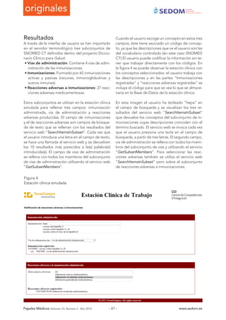 originales Sociedad
Española de
Documentación Médica
Papeles Médicos Volúmen 23, Número 2 - Año 2015 www.sedom.es- 47 -
Resultados
A través de la interfaz de usuario se han importado
en el servidor terminológico tres subconjuntos de
SNOMED CT definidos dentro del proyecto Diccio-
nario Clínico para iSalud:
• Vías de administración: Contiene 4 vías de admi-
nistración de las inmunizaciones.
• Inmunizaciones: Formado por 65 inmunizaciones
activas y pasivas (vacunas, inmunoglobulinas y
sueros inmunes).
• Reacciones adversas a inmunizaciones: 27 reac-
ciones adversas medicamentosas.
Estos subconjuntos se utilizan en la estación clínica
simulada para rellenar tres campos: inmunización
administrada, vía de administración y reacciones
adversas producidas. El campo de inmunizaciones
y el de reacciones adversas son campos de búsque-
da de texto que se rellenan con los resultados del
servicio web “SearchItemsInSubset”. Cada vez que
el usuario introduce una letra en el campo de texto,
se hace una llamada al servicio web y se devuelven
los 10 resultados más parecidos a la(s) palabra(s)
introducida(s). El campo de vías de administración
se rellena con todos los miembros del subconjunto
de vías de administración utilizando el servicio web
“GetSubsetMembers”.
Cuando el usuario escoge un concepto en estos tres
campos, éste tiene asociado un código de concep-
to, ya que las descripciones que ve el usuario son las
del vocabulario controlado (en este caso SNOMED
CT).El usuario puede codificar la información sin te-
ner que trabajar directamente con los códigos. En
la figura 4 se puede observar la estación clínica con
los conceptos seleccionados: el usuario trabaja con
las descripciones y en las partes “Inmunizaciones
registradas” y “reacciones adversas registradas” se
incluye el código para que se vea lo que se almace-
naría en la Base de Datos de la estación clínica:
En esta imagen el usuario ha tecleado “hepa” en
el campo de búsqueda y se visualizan los tres re-
sultados del servicio web “SearchItemsInSubset”
que devuelve los conceptos del subconjunto de in-
munizaciones cuyas descripciones coinciden con el
término buscado. El servicio web se invoca cada vez
que el usuario presiona una tecla en el campo de
búsqueda, a partir de tres letras. El segundo campo,
vía de administración se rellena con todos los miem-
bros del subconjunto de vías y utilizando el servicio
“GetSubsetMembers”. Para seleccionar las reac-
ciones adversas también se utiliza el servicio web
“SearchItemsInSubset” pero sobre el subconjunto
de reacciones adversas a inmunizaciones.
Figura 4
Estación clínica simulada
 