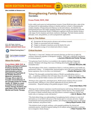 [Type text]
Use Promotional Code 2E when
ordering for automatic discountNEW EDITION from Guilford Press 20%
OFF!
Also available at Amazon.com
Strengthening Family Resilience
Third Edition
Froma Walsh, MSW, PhD
In this widely used course text and practitioner resource, Froma Walsh provides a state-of-the-
art framework for understanding resilience in families and how to foster it. Illuminating the
complex interplay of biopsychosocial influences in risk and resilience, she identifies key
transactional processes that enable struggling families to grow stronger and more resourceful.
Case illustrations demonstrate Walsh’s collaborative approach with diverse families facing a
wide range of crisis situations and chronic multistress challenges. The book features practice
principles, tools, and guidelines, as well as programmatic applications.
New to This Edition
✔	
  Incorporates the latest practice advances and resilience research.
✔	
  Chapter on assessment tools and strategies.
✔	
  Chapter on disruptive transitions across the family life cycle.
✔	
  Expanded coverage of war-related and collective trauma.
Critical Acclaim
“This book is a ‘must-read.’ Students and seasoned clinicians can find ways to apply the
resiliency framework regardless of therapeutic modality....Will make a significant contribution
to training programs.” —Journal of Marital and Family Therapy
“Strengthening Family Resilience is an antidote to the simplistic labeling of diagnostic
manuals. Therapists will change their ways of thinking about healing after reading this
remarkable book.” —Salvador Minuchin, MD
“The third edition of this classic, comprehensive book is a welcome addition to any health care
professional’s library.…A compassionate, practical guide to one of the most fundamental of all
human aspirations: how to rise above our misfortunes.” —Kaethe Weingarten, PhD
“Brilliant! This thoroughly enriched third edition of Walsh’s groundbreaking work is a
gem….A sparkling contribution that will inspire those who work with diverse families in the
midst of pain to tap their hidden resources and instill hope.” —Celia Jaes Falicov, PhD
“Writing in clear, jargon-free, and elegant prose, Walsh rescues resilience from its current
buzzword status, offering us a true systemic application for diverse families and
communities.…Required reading in the graduate program I direct.”
—Evan Imber-Black, PhD
“Drawing on her extensive experience in professional practice and training, Walsh has created a
practical, evidence-informed guide to fostering adaptive family function. This engaging book
by a pioneer in family resilience theory and intervention is essential reading for anyone who
works with or is training to work with families.” —Ann S. Masten, PhD
“This third edition brings our understanding of strengthening family resilience to a new level
and inspires us in our belief in the power of the human spirit to overcome adversity. I highly
recommend for practicing professionals, students, and colleagues teaching courses in all mental
health, healthcare, and pastoral fields.” —Nancy Boyd-Franklin, PhD
“This definitive book on family resilience, with expanded guidelines for clinical and
community practice, should be required reading for all students and professionals as a primary
text on integrative family therapy.” —Peter Fraenkel, PhD
2015, 400 Pages, Hardcover
ISBN 978-1-4625-2283-5, $50.00
SPECIAL DISCOUNT PRICE: $40.00
E-Book Coming Soon **
Free for Adoption Consideration
See www.guilford.com/p/walsh3
About the Author
Froma Walsh, MSW, PhD, is
the Mose and Sylvia Firestone
Professor Emerita in the
School of Social Service
Administration and the
Department of Psychiatry at
the Pritzker School of
Medicine, University of
Chicago. She is also Co-
Founder and Co-Director of
the Chicago Center for Family
Health. Dr. Walsh is a past
president of the American
Family Therapy Academy and
past editor of the Journal of
Marital and Family Therapy.
 