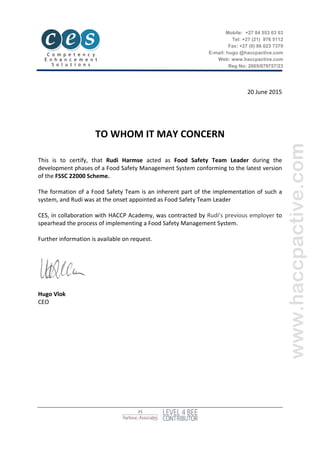  
20	
  June	
  2015	
  
	
  
	
  
	
  
	
  
TO	
  WHOM	
  IT	
  MAY	
  CONCERN	
  
	
  
	
  
This	
   is	
   to	
   certify,	
   that	
   Rudi	
   Harmse	
   acted	
   as	
   Food	
   Safety	
   Team	
   Leader	
   during	
   the	
  
development	
  phases	
  of	
  a	
  Food	
  Safety	
  Management	
  System	
  conforming	
  to	
  the	
  latest	
  version	
  
of	
  the	
  FSSC	
  22000	
  Scheme.	
  	
  
	
  
The	
  formation	
  of	
  a	
  Food	
  Safety	
  Team	
  is	
  an	
  inherent	
  part	
  of	
  the	
  implementation	
  of	
  such	
  a	
  
system,	
  and	
  Rudi	
  was	
  at	
  the	
  onset	
  appointed	
  as	
  Food	
  Safety	
  Team	
  Leader	
  
	
  
CES,	
  in	
  collaboration	
  with	
  HACCP	
  Academy,	
  was	
  contracted	
  by	
  Rudi’s	
  previous	
  employer	
  to	
  
spearhead	
  the	
  process	
  of	
  implementing	
  a	
  Food	
  Safety	
  Management	
  System.	
  	
  
	
  
Further	
  information	
  is	
  available	
  on	
  request.	
  
	
  
	
  
	
  
	
  
	
  
	
  
Hugo	
  Vlok	
  
CEO	
  
Mobile: +27 84 553 03 03
Tel: +27 (21) 976 5112
Fax: +27 (0) 86 623 7379
E-mail: hugo @haccpactive.com
Web: www.haccpactive.com
Reg No: 2005/079757/23
 