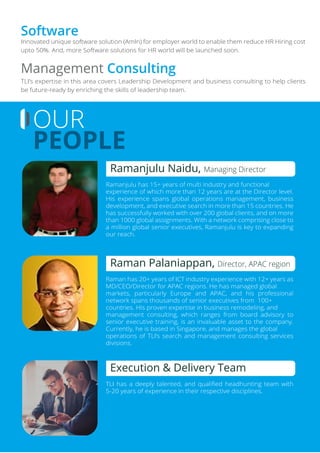 Innovated unique software solution (AmIn) for employer world to enable them reduce HR Hiring cost
upto 50%. And, more Software solutions for HR world will be launched soon.
Software
TLI’s expertise in this area covers Leadership Development and business consulting to help clients
be future-ready by enriching the skills of leadership team.
Management Consulting
OUR
PEOPLE
Ramanjulu has 15+ years of multi industry and functional
experience of which more than 12 years are at the Director level.
His experience spans global operations management, business
development, and executive search in more than 15 countries. He
has successfully worked with over 200 global clients, and on more
than 1000 global assignments. With a network comprising close to
a million global senior executives, Ramanjulu is key to expanding
our reach.
Ramanjulu Naidu, Managing Director
Raman has 20+ years of ICT industry experience with 12+ years as
MD/CEO/Director for APAC regions. He has managed global
markets, particularly Europe and APAC, and his professional
network spans thousands of senior executives from 100+
countries. His proven expertise in business remodeling, and
management consulting, which ranges from board advisory to
senior executive training, is an invaluable asset to the company.
Currently, he is based in Singapore, and manages the global
operations of TLI’s search and management consulting services
divisions.
Raman Palaniappan, Director, APAC region
TLI has a deeply talented, and qualiﬁed headhunting team with
5-20 years of experience in their respective disciplines.
Execution & Delivery Team
 