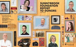 SUNNYBROOK
FOUNDATION
REPORT
TO DONORSFOR THE YEAR 2013
2075 BAYVIEW AVENUE, H332
TORONTO, ONTARIO M4N 3M5
PHONE: 416 480 4483
TOLL FREE: 1 866 696 2008
FAX: 416 480 6155
EMAIL: FOUNDATION@SUNNYBROOK.CA
SUNNYBROOK.CA
CHARITABLE BUSINESS NUMBER:
899209118RR0001
 