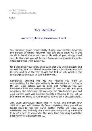 WORD OF GOD
... through Bertha Dudde
9026
Total dedication
and complete submission of will ....
You shoulder great responsibility during your earthly progress,
the burden of which, however, you can place upon Me if you
decide to hand yourselves over to Me with all your strength and
soul. In that case you will be free from every responsibility in the
knowledge that I will guide you,
for I will direct your every step such that you will inevitably end
up with Me, that you therefore quite freely subordinate your will
to Mine and have thereby passed the test of will, which is the
sole purpose and goal of your earthly life.
Completely entering into My will relieves you from all
responsibility, for then you will only be able to live according to
My will, your actions will be good and righteous, you will
voluntarily fulfil the commandments of love for Me and your
neighbour, the adversary will no longer be able to harm you and
your earthly path will proceed entirely according to My will so
that there will be no danger that you can travel it unsuccessfully.
Just place yourselves totally into My hands and through your
dedication you will become My Own completely, then you will no
longer have to fear the world, earthly matter will leave you
unaffected, you will only use it according to My will by causing it
to be of service to you and at the same time providing it with the
opportunity of advancement ....
 