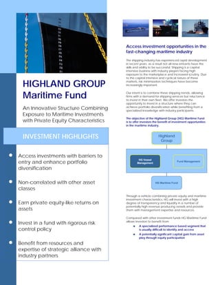HIGHLAND GROUP
Maritime Fund
An Innovative Structure Combining
Exposure to Maritime Investments
with Private Equity Characteristics
INVESTMENT HIGHLIGHTS
• Access investments with barriers to
entry and enhance portfolio
diversification
• elated with other asset
• Earn private equity-like returns on
risk
• Benefit from resources and
expertise of strategic alliance with
industry partners
Non-corr
classes
assets
• Invest in a fund with rigorous
control policy
Access investment opportunities in the
fast-changing maritime industry
The shipping industry has experienced rapid development
in recent years; as a result not all new entrants have the
skills and ability to be successful. Shipping is a capital
intensive business with industry players facing high
exposure to the marketplace and increased scrutiny. Due
to the capital intensive and cyclical nature of these
markets, risk minimization techniques have become
increasingly important.
Our intent is to combine these shipping trends, allowing
firms with a demand for shipping services but reluctance
to invest in their own fleet. We offer investors the
opportunity to invest in a structure where they can
achieve portfolio diversification while benefiting from a
specialized knowledge with industry participants.
The objective of the Highland Group (HG) Maritime Fund
is to offer investors the benefit of investment opportunities
in the maritime industry.
HG Vessel
Management
Fund Management
Highland
Group
HG Maritime Fund
HG Vessel
Management
Fund Management
Highland
Group
HG Maritime Fund
Through a vehicle combining private equity and maritime
investment characteristics, HG will invest with a high
degree of transparency and liquidity in a number of
potentially high revenue producing vessels and provide
them with management expertise and resources.
Compared with other investment funds HG Maritime Fund
allows investors to benefit from:
A specialized performance based segment that
is usually difficult to identify and access
A potentially significant capital gain from asset
play through equity participation
 