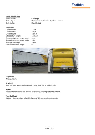 Trailer Specification
Manufacturer: Cartwright
Trailer Type: Double deck curtainside step frame tri-axle
Deck Config: Fixed ¾ deck
Dimensions
Overall length: 13.7m
Overall width: 2.55m
Overall height: 4.635m
Side aperture length: 13.365m
Rear deck aperture height lower: 16m
Rear deck aperture height upper: 16m
Rear aperture height: 3.43m
Gross combination weight: 44T
Suspension
Air suspension.
5th
Wheel
8mm rub plate with 208mm deep neck assy, large run up nose to front.
Brakes
Haldex info centre with roll stability. Steel sliding coupling to front bulkhead.
Front Bulkhead
160mm x 6mm kickplate full width. External ‘S’ front aerodynamic spoiler.
Page 1 of 2
 