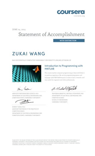 coursera.org
Statement of Accomplishment
WITH DISTINCTION
JUNE 24, 2015
ZUKAI WANG
HAS SUCCESSFULLY COMPLETED VANDERBILT UNIVERSITY'S ONLINE OFFERING OF
Introduction to Programming with
MATLAB
This course teaches computer programming to those with little to
no previous experience. We use the programming system and
language called MATLAB because it is easy to learn, versatile, and
very useful for engineers and other professionals.
ASSOCIATE PROFESSOR ÁKOS LÉDECZI, PH.D.
DEPARTMENT OF ELECTRICAL ENGINEERING AND
COMPUTER SCIENCE, VANDERBILT UNIVERSITY
PROFESSOR EMERITUS J. MICHAEL FITZPATRICK, PHD
DEPARTMENT OF ELECTRICAL ENGINEERING AND
COMPUTER SCIENCE
SCHOOL OF ENGINEERING
VANDERBILT UNIVERSITY,
ROBERT TAIRAS, PH.D.
ASSISTANT PROFESSOR OF THE PRACTICE OF
COMPUTER SCIENCE
DEPARTMENT OF ELECTRICAL ENGINEERING AND
COMPUTER SCIENCE, VANDERBILT UNIVERSITY
PLEASE NOTE: THE ONLINE OFFERING OF THIS CLASS DOES NOT REFLECT THE ENTIRE CURRICULUM OFFERED TO STUDENTS ENROLLED AT
VANDERBILT UNIVERSITY. THIS STATEMENT DOES NOT AFFIRM THAT THIS STUDENT WAS ENROLLED AS A STUDENT AT VANDERBILT
UNIVERSITY IN ANY WAY. IT DOES NOT CONFER A VANDERBILT GRADE; IT DOES NOT CONFER VANDERBILT CREDIT; IT DOES NOT CONFER A
VANDERBILT DEGREE; AND IT DOES NOT VERIFY THE IDENTITY OF THE STUDENT.
 