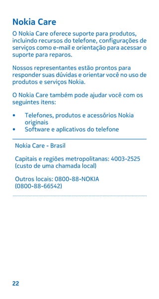 Nokia Care
O Nokia Care oferece suporte para produtos,
incluindo recursos do telefone, configurações de
serviços como e-mail e orientação para acessar o
suporte para reparos.
Nossos representantes estão prontos para
responder suas dúvidas e orientar você no uso de
produtos e serviços Nokia.
O Nokia Care também pode ajudar você com os
seguintes itens:
• Telefones, produtos e acessórios Nokia
originais
• Software e aplicativos do telefone
Nokia Care - Brasil
Capitais e regiões metropolitanas: 4003-2525
(custo de uma chamada local)
Outros locais: 0800-88-NOKIA
(0800-88-66542)
22
 