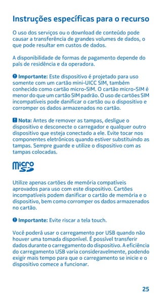 Instruções específicas para o recurso
O uso dos serviços ou o download de conteúdo pode
causar a transferência de grandes volumes de dados, o
que pode resultar em custos de dados.
A disponibilidade de formas de pagamento depende do
país de residência e da operadora.
Importante: Este dispositivo é projetado para uso
somente com um cartão mini-UICC SIM, também
conhecido como cartão micro-SIM. O cartão micro-SIM é
menor do que um cartão SIMpadrão. O uso de cartões SIM
incompatíveis pode danificar o cartão ou o dispositivo e
corromper os dados armazenados no cartão.
Nota: Antes de remover as tampas, desligue o
dispositivo e desconecte o carregador e qualquer outro
dispositivo que esteja conectado a ele. Evite tocar nos
componentes eletrônicos quando estiver substituindo as
tampas. Sempre guarde e utilize o dispositivo com as
tampas colocadas.
Utilize apenas cartões de memória compatíveis
aprovados para uso com este dispositivo. Cartões
incompatíveis podem danificar o cartão de memória e o
dispositivo, bem como corromper os dados armazenados
no cartão.
Importante: Evite riscar a tela touch.
Você poderá usar o carregamento por USB quando não
houver uma tomada disponível. É possível transferir
dados durante o carregamento do dispositivo. A eficiência
do carregamento USB varia consideravelmente, podendo
exigir mais tempo para que o carregamento se inicie e o
dispositivo comece a funcionar.
25
 