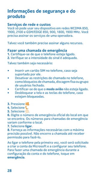 Informações de segurança e do
produto
Serviços de rede e custos
Você só pode usar seu dispositivo em redes WCDMA 850,
1900, 2100 e GSM/EDGE 850, 900, 1800, 1900 MHz. Você
precisa assinar os serviços de uma operadora.
Talvez você também precise assinar alguns recursos.
Fazer uma chamada de emergência
1. Certifique-se de que o telefone esteja ligado.
2. Verifique se a intensidade do sinal é adequada.
Talvez também seja necessário:
• Inserir um cartão SIM no telefone, caso seja
suportado por ele.
• Desativar as restrições de chamada no telefone,
comobloqueios de chamada,discagemfixaougrupo
de usuários fechado.
• Certificar-se de que o modo avião não esteja ligado.
• Desbloquear a tela e as teclas do telefone, caso
estejam bloqueadas.
3. Pressione .
4. Selecione .
5. Selecione .
6. Digite o número de emergência oficial do local em que
se encontra. Os números para chamadas de emergência
variam conforme o local.
7. Selecione ligar.
8. Forneça as informações necessárias com a máxima
precisão possível. Não encerre a chamada até receber
permissão para fazê-lo.
Ao ligar o telefone pela primeira vez, você será solicitado
a criar a conta da Microsoft e a configurar seu telefone.
Para fazer uma chamada de emergência durante a
configuração da conta e do telefone, toque em
emergência.
28
 