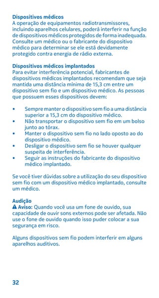 Dispositivos médicos
A operação de equipamentos radiotransmissores,
incluindo aparelhos celulares, poderá interferir na função
de dispositivos médicos protegidos de forma inadequada.
Consulte um médico ou o fabricante do dispositivo
médico para determinar se ele está devidamente
protegido contra energia de rádio externa.
Dispositivos médicos implantados
Para evitar interferência potencial, fabricantes de
dispositivos médicos implantados recomendam que seja
mantida uma distância mínima de 15,3 cm entre um
dispositivo sem fio e um dispositivo médico. As pessoas
que possuem esses dispositivos devem:
• Sempre manter o dispositivo sem fio a uma distância
superior a 15,3 cm do dispositivo médico.
• Não transportar o dispositivo sem fio em um bolso
junto ao tórax.
• Manter o dispositivo sem fio no lado oposto ao do
dispositivo médico.
• Desligar o dispositivo sem fio se houver qualquer
suspeita de interferência.
• Seguir as instruções do fabricante do dispositivo
médico implantado.
Se você tiver dúvidas sobre a utilização do seu dispositivo
sem fio com um dispositivo médico implantado, consulte
um médico.
Audição
Aviso: Quando você usa um fone de ouvido, sua
capacidade de ouvir sons externos pode ser afetada. Não
use o fone de ouvido quando isso puder colocar a sua
segurança em risco.
Alguns dispositivos sem fio podem interferir em alguns
aparelhos auditivos.
32
 