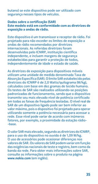 butano) se este dispositivo pode ser utilizado com
segurança nesses tipos de veículos.
Dados sobre a certificação (SAR)
Este modelo está em conformidade com as diretrizes de
exposição a ondas de rádio.
Este dispositivo é um transmissor e receptor de rádio. Foi
projetado para não exceder os limites de exposição a
ondas de rádio recomendados por diretrizes
internacionais. As referidas diretrizes foram
desenvolvidas pelo ICNIRP, instituição científica
independente, e incluem margens de segurança
estabelecidas para garantir a proteção de todos,
independentemente de idade e estado de saúde.
As diretrizes de exposição para dispositivos móveis
utilizam uma unidade de medida denominada Taxa de
Absorção Específica(SAR).O limiteSARestabelecidopelas
diretrizes do ICNIRP é de 2,0 Watts/quilograma (W/kg),
calculados com base em dez gramas de tecido humano.
Os testes de SAR são realizados utilizando-se posições
padronizadas de funcionamento, sendo que o dispositivo
transmite seu mais elevado nível de potência certificado
em todas as faixas de frequência testadas. O nível real de
SAR de um dispositivo ligado pode ser bem inferior ao
valor máximo, pois o dispositivo foi projetado para operar
utilizando somente a potência necessária para acessar a
rede. Esse nível pode variar de acordo com inúmeros
fatores, por exemplo, a proximidade da estação rádio-
-base.
OvalorSARmaiselevado,segundoasdiretrizesdoICNIRP,
O uso de acessórios pode ocasionar diferenças nos
valores de SAR. Os valoresde SARpodemvariaremfunção
das exigências nacionais de teste e registro, bem como da
banda da rede. Para obter mais informações sobre SAR,
consulte as informações sobre o produto na página
www.nokia.com (em inglês).
35
para o uso do dispositivo no ouvido é de 1,09 W/kg.
 