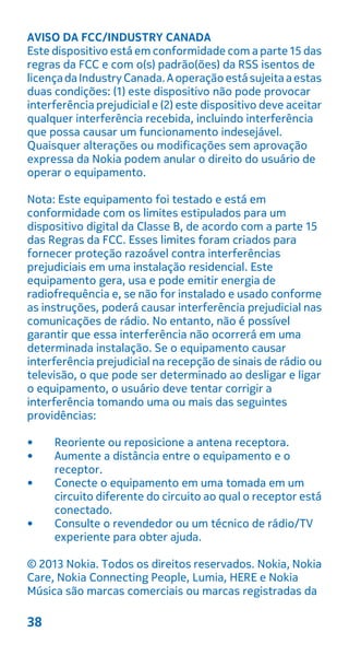 AVISO DA FCC/INDUSTRY CANADA
Este dispositivo está em conformidade com a parte 15 das
regras da FCC e com o(s) padrão(ões) da RSS isentos de
licençadaIndustryCanada.Aoperaçãoestásujeitaaestas
duas condições: (1) este dispositivo não pode provocar
interferência prejudicial e (2) este dispositivo deve aceitar
qualquer interferência recebida, incluindo interferência
que possa causar um funcionamento indesejável.
Quaisquer alterações ou modificações sem aprovação
expressa da Nokia podem anular o direito do usuário de
operar o equipamento.
Nota: Este equipamento foi testado e está em
conformidade com os limites estipulados para um
dispositivo digital da Classe B, de acordo com a parte 15
das Regras da FCC. Esses limites foram criados para
fornecer proteção razoável contra interferências
prejudiciais em uma instalação residencial. Este
equipamento gera, usa e pode emitir energia de
radiofrequência e, se não for instalado e usado conforme
as instruções, poderá causar interferência prejudicial nas
comunicações de rádio. No entanto, não é possível
garantir que essa interferência não ocorrerá em uma
determinada instalação. Se o equipamento causar
interferência prejudicial na recepção de sinais de rádio ou
televisão, o que pode ser determinado ao desligar e ligar
o equipamento, o usuário deve tentar corrigir a
interferência tomando uma ou mais das seguintes
providências:
• Reoriente ou reposicione a antena receptora.
• Aumente a distância entre o equipamento e o
receptor.
• Conecte o equipamento em uma tomada em um
circuito diferente do circuito ao qual o receptor está
conectado.
• Consulte o revendedor ou um técnico de rádio/TV
experiente para obter ajuda.
© 2013 Nokia. Todos os direitos reservados. Nokia, Nokia
Care, Nokia Connecting People, Lumia, HERE e Nokia
Música são marcas comerciais ou marcas registradas da
38
 