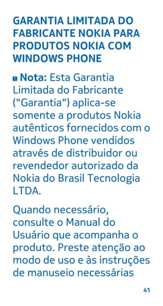 GARANTIA LIMITADA DO
FABRICANTE NOKIA PARA
PRODUTOS NOKIA COM
WINDOWS PHONE
Nota: Esta Garantia
Limitada do Fabricante
("Garantia") aplica-se
somente a produtos Nokia
autênticos fornecidos com o
Windows Phone vendidos
através de distribuidor ou
revendedor autorizado da
Nokia do Brasil Tecnologia
LTDA.
Quando necessário,
consulte o Manual do
Usuário que acompanha o
produto. Preste atenção ao
modo de uso e às instruções
de manuseio necessárias
41
 