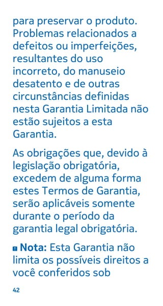 para preservar o produto.
Problemas relacionados a
defeitos ou imperfeições,
resultantes do uso
incorreto, do manuseio
desatento e de outras
circunstâncias definidas
nesta Garantia Limitada não
estão sujeitos a esta
Garantia.
As obrigações que, devido à
legislação obrigatória,
excedem de alguma forma
estes Termos de Garantia,
serão aplicáveis somente
durante o período da
garantia legal obrigatória.
Nota: Esta Garantia não
limita os possíveis direitos a
você conferidos sob
42
 