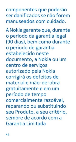 componentes que poderão
ser danificados se não forem
manuseados com cuidado.
A Nokia garante que, durante
o período da garantia legal
(90 dias), bem como durante
o período de garantia
estabelecido neste
documento, a Nokia ou um
centro de serviços
autorizado pela Nokia
corrigirá os defeitos de
material e mão-de-obra
gratuitamente e em um
período de tempo
comercialmente razoável,
reparando ou substituindo
seu Produto, a seu critério,
sempre de acordo com a
Garantia Limitada
44
 