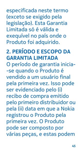 especificada neste termo
(exceto se exigido pela
legislação). Esta Garantia
Limitada só é válida e
exequível no país onde o
Produto foi adquirido.
2. PERÍODO E ESCOPO DA
GARANTIA LIMITADA
O período de garantia inicia-
-se quando o Produto é
vendido a um usuário final
pela primeira vez. Isso pode
ser evidenciado pelo (i)
recibo de compra emitido
pelo primeiro distribuidor ou
pela (ii) data em que a Nokia
registrou o Produto pela
primeira vez. O Produto
pode ser composto por
várias peças, e estas podem
45
 