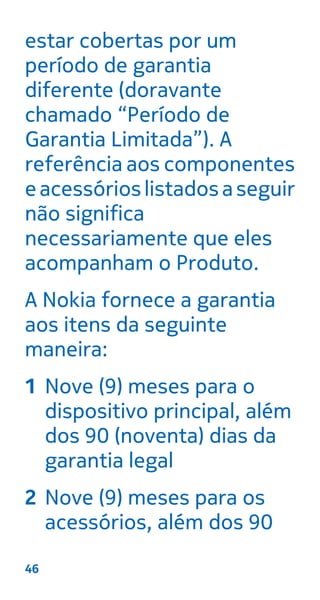 estar cobertas por um
período de garantia
diferente (doravante
chamado “Período de
Garantia Limitada”). A
referência aos componentes
eacessórioslistadosaseguir
não significa
necessariamente que eles
acompanham o Produto.
A Nokia fornece a garantia
aos itens da seguinte
maneira:
1 Nove (9) meses para o
dispositivo principal, além
dos 90 (noventa) dias da
garantia legal
2 Nove (9) meses para os
acessórios, além dos 90
46
 
