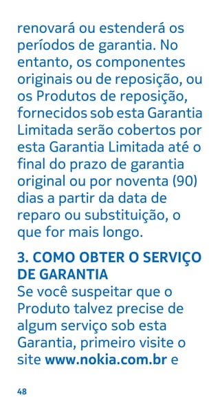 renovará ou estenderá os
períodos de garantia. No
entanto, os componentes
originais ou de reposição, ou
os Produtos de reposição,
fornecidos sob esta Garantia
Limitada serão cobertos por
esta Garantia Limitada até o
final do prazo de garantia
original ou por noventa (90)
dias a partir da data de
reparo ou substituição, o
que for mais longo.
3. COMO OBTER O SERVIÇO
DE GARANTIA
Se você suspeitar que o
Produto talvez precise de
algum serviço sob esta
Garantia, primeiro visite o
site www.nokia.com.br e
48
 