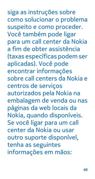 siga as instruções sobre
como solucionar o problema
suspeito e como proceder.
Você também pode ligar
para um call center da Nokia
a fim de obter assistência
(taxas específicas podem ser
aplicadas). Você pode
encontrar informações
sobre call centers da Nokia e
centros de serviços
autorizados pela Nokia na
embalagem de venda ou nas
páginas da web locais da
Nokia, quando disponíveis.
Se você ligar para um call
center da Nokia ou usar
outro suporte disponível,
tenha as seguintes
informações em mãos:
49
 