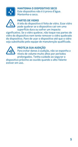 MANTENHA O DISPOSITIVO SECO
Este dispositivo não é à prova d’água.
Mantenha-o seco.
PARTES DE VIDRO
A tela do dispositivo é feita de vidro. Esse vidro
pode quebrar se o dispositivo cair em uma
superfície dura ou sofrer um impacto
significativo. Se o vidro quebrar, não toque nas partes de
vidro do dispositivo nem tente remover o vidro quebrado
do dispositivo. Pare de usar o dispositivo até que o vidro
seja substituído pela equipe de manutenção qualificada.
PROTEJA SUA AUDIÇÃO
Para evitar danos à audição, não se exponha a
níveis de volume muito altos por períodos
prolongados. Tenha cuidado ao segurar o
dispositivo próximo ao ouvido quando o alto-falante
estiver em uso.
5
 