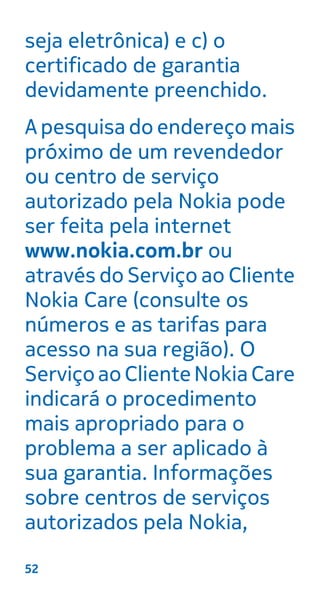 seja eletrônica) e c) o
certificado de garantia
devidamente preenchido.
A pesquisa do endereço mais
próximo de um revendedor
ou centro de serviço
autorizado pela Nokia pode
ser feita pela internet
www.nokia.com.br ou
através do Serviço ao Cliente
Nokia Care (consulte os
números e as tarifas para
acesso na sua região). O
ServiçoaoClienteNokiaCare
indicará o procedimento
mais apropriado para o
problema a ser aplicado à
sua garantia. Informações
sobre centros de serviços
autorizados pela Nokia,
52
 
