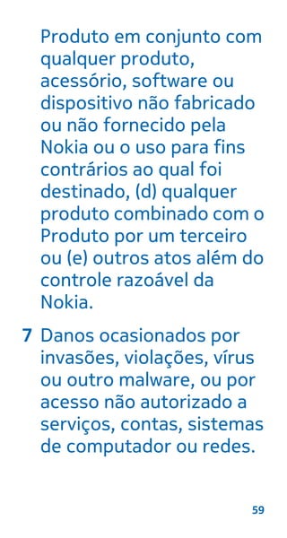 Produto em conjunto com
qualquer produto,
acessório, software ou
dispositivo não fabricado
ou não fornecido pela
Nokia ou o uso para fins
contrários ao qual foi
destinado, (d) qualquer
produto combinado com o
Produto por um terceiro
ou (e) outros atos além do
controle razoável da
Nokia.
7 Danos ocasionados por
invasões, violações, vírus
ou outro malware, ou por
acesso não autorizado a
serviços, contas, sistemas
de computador ou redes.
59
 