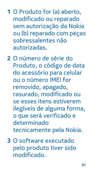 1 O Produto for (a) aberto,
modificado ou reparado
sem autorização da Nokia
ou (b) reparado com peças
sobressalentes não
autorizadas.
2 O número de série do
Produto, o código de data
do acessório para celular
ou o número IMEI for
removido, apagado,
rasurado, modificado ou
se esses itens estiverem
ilegíveis de alguma forma,
o que será verificado e
determinado
tecnicamente pela Nokia.
3 O software executado
pelo produto tiver sido
modificado.
61
 