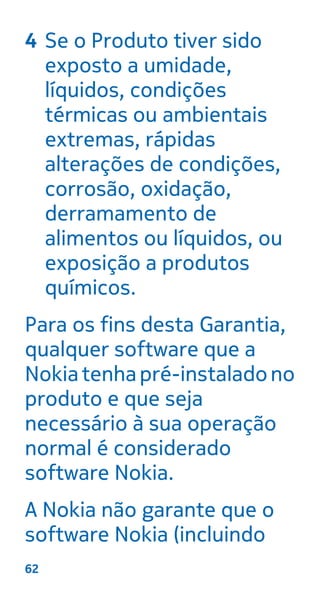 4 Se o Produto tiver sido
exposto a umidade,
líquidos, condições
térmicas ou ambientais
extremas, rápidas
alterações de condições,
corrosão, oxidação,
derramamento de
alimentos ou líquidos, ou
exposição a produtos
químicos.
Para os fins desta Garantia,
qualquer software que a
Nokiatenhapré-instaladono
produto e que seja
necessário à sua operação
normal é considerado
software Nokia.
A Nokia não garante que o
software Nokia (incluindo
62
 