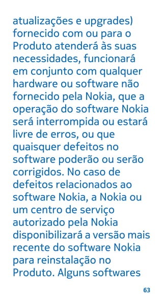 atualizações e upgrades)
fornecido com ou para o
Produto atenderá às suas
necessidades, funcionará
em conjunto com qualquer
hardware ou software não
fornecido pela Nokia, que a
operação do software Nokia
será interrompida ou estará
livre de erros, ou que
quaisquer defeitos no
software poderão ou serão
corrigidos. No caso de
defeitos relacionados ao
software Nokia, a Nokia ou
um centro de serviço
autorizado pela Nokia
disponibilizará a versão mais
recente do software Nokia
para reinstalação no
Produto. Alguns softwares
63
 