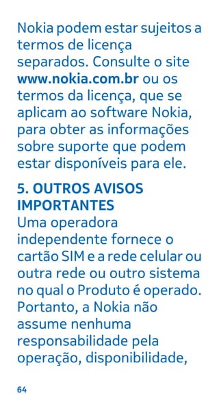Nokia podem estar sujeitos a
termos de licença
separados. Consulte o site
www.nokia.com.br ou os
termos da licença, que se
aplicam ao software Nokia,
para obter as informações
sobre suporte que podem
estar disponíveis para ele.
5. OUTROS AVISOS
IMPORTANTES
Uma operadora
independente fornece o
cartão SIM e a rede celular ou
outra rede ou outro sistema
no qual o Produto é operado.
Portanto, a Nokia não
assume nenhuma
responsabilidade pela
operação, disponibilidade,
64
 