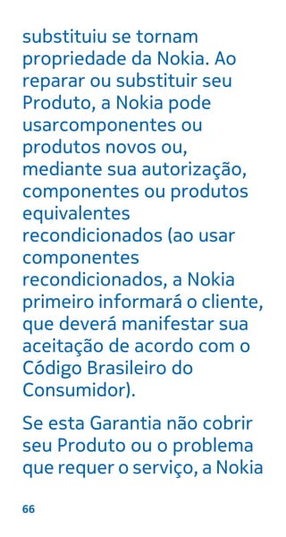 substituiu se tornam
propriedade da Nokia. Ao
reparar ou substituir seu
Produto, a Nokia pode
usarcomponentes ou
produtos novos ou,
mediante sua autorização,
componentes ou produtos
equivalentes
recondicionados (ao usar
componentes
recondicionados, a Nokia
primeiro informará o cliente,
que deverá manifestar sua
aceitação de acordo com o
Código Brasileiro do
Consumidor).
Se esta Garantia não cobrir
seu Produto ou o problema
que requer o serviço, a Nokia
66
 