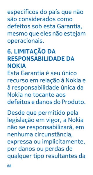 específicos do país que não
são considerados como
defeitos sob esta Garantia,
mesmo que eles não estejam
operacionais.
6. LIMITAÇÃO DA
RESPONSABILIDADE DA
NOKIA
Esta Garantia é seu único
recurso em relação à Nokia e
à responsabilidade única da
Nokia no tocante aos
defeitos e danos do Produto.
Desde que permitido pela
legislação em vigor, a Nokia
não se responsabilizará, em
nenhuma circunstância,
expressa ou implicitamente,
por danos ou perdas de
qualquer tipo resultantes da
68
 