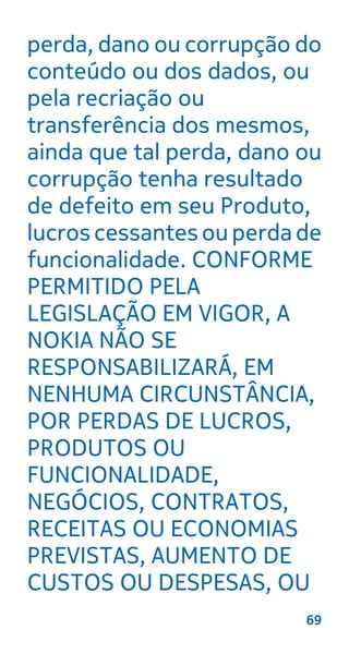 perda, dano ou corrupção do
conteúdo ou dos dados, ou
pela recriação ou
transferência dos mesmos,
ainda que tal perda, dano ou
corrupção tenha resultado
de defeito em seu Produto,
lucros cessantes ou perda de
funcionalidade. CONFORME
PERMITIDO PELA
LEGISLAÇÃO EM VIGOR, A
NOKIA NÃO SE
RESPONSABILIZARÁ, EM
NENHUMA CIRCUNSTÂNCIA,
POR PERDAS DE LUCROS,
PRODUTOS OU
FUNCIONALIDADE,
NEGÓCIOS, CONTRATOS,
RECEITAS OU ECONOMIAS
PREVISTAS, AUMENTO DE
CUSTOS OU DESPESAS, OU
69
 
