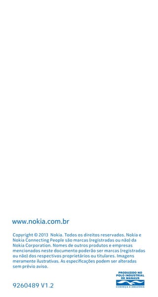 Info
Copyright © 2013 Nokia. Todos os direitos reservados. Nokia e
Nokia Connecting People são marcas (registradas ou não) da
Nokia Corporation. Nomes de outros produtos e empresas
mencionados neste documento poderão ser marcas (registradas
ou não) dos respectivos proprietários ou titulares. Imagens
meramente ilustrativas. As especificações podem ser alteradas
sem prévio aviso.
www.nokia.com.br
AF_CAPA_128X120_BRASIL_LIGHT_sem.pdf 1 7/20/11
9260489 V1.2
 