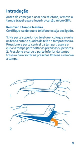 Introdução
Antes de começar a usar seu telefone, remova a
tampa traseira para inserir o cartão micro-SIM.
Remover a tampa traseira
Certifique-se de que o telefone esteja desligado.
1. Na parte superior do telefone, coloque a unha
nafenda entreoquadrodatelaeatampatraseira.
Pressione a parte central da tampa traseira e
curve a tampa para soltar as presilhas superiores.
2. Pressione e curve a parte inferior da tampa
traseira para soltar as presilhas laterais e remova
a tampa.
9
 