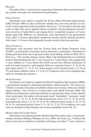 Crius: Angelo State Undergraduate Research Journal 97
Measures
	 Descriptive Data. A questionnaire requesting information about each participant’s
age, gender, and major was administered to participants.
Ethical Stances.
	 Participants were asked to complete the 20-item Ethical Positions Questionnaire
(EPQ; Forsyth, 1980) in order to determine whether they were more idealistic or rela-
tivistic in their approach to ethical problems. Items (e.g., “It is possible to develop rigid
codes of ethics that can be applied without exception to all psychological research”)
were scored on a 9-point likert scale ranging from 1 (completely disagree) to 9 (com-
pletely agree).The EPQ has two dimensions, each represented by ten questionnaire
items. Items 1-10 assess participant’s propensity towards morally idealistic positions,
while items 11-20 assess their propensity towards morally relativistic positions.
Shame Proneness.
Participants were presented with the 16-item Guilt and Shame Proneness Scale
(GASP), a psychometric instrument used to determine a participant’s likelihood for
feeling guilt and shame due to personal and/or moral failings (Cohen & Wolf, 2011).
Items (e.g., “You secretly commit a felony. What is the likelihood that you would feel
remorse about breaking the law?”) were scored on a 7-point likert scale ranging from
1 (very unlikely) to 7 (very likely).The GASP assesses four different dimensions of
guilt and shame proneness: guilt-negative-behavior-evaluation (items 1, 9, 14, & 16),
guilt-repair (items 2, 5 , 11, & 15), shame-negative-self-evaluation (items 3, 6, 10, &
13), and shame-withdraw (items 4, 7, 8, & 12). Composite scores were computed sepa-
rately by summing the responses.
Moral Priorities.
	 Participants were asked to complete the Moral Foundations Questionnaire (MFQ),
a questionnaire designed to determine participant’s ethical priorities. The items (e.g.,
“I think it’s morally wrong that rich children inherit a lot of money while poor children
inherit nothing.”) were scored on a 5-point Likert scale (Haidt & Joseph, 2004). The
MFQ has five dimensions, each represented by six questionnaire items, used to identify
where participants fall within a five-pronged moral “foundations” taxonomy: harm/
care (items 1, 7, 12, 17, 23, & 28), fairness/reciprocity (items 2, 8, 13, 18, 24, & 29),
in-group/loyalty (items 3, 9, 14, 19, 25, & 30), authority/respect (items 4, 10, 15, 20,
26, & 31), and purity/sanctity (items 5, 11, 16, 21, 27, & 32). In addition, two catch
items are included to help eliminate non-serious respondents (items 6 & 22).
Machiavellian Personality Traits.
	 Participants were administered the Machiavellian Personality scale, a 16-point per-
sonality inventory (Dahling, Whitaker, & Levy, 2009). The items (e.g., “I believe that
lying is necessary to maintain a competitive advantage over others.”) were scored on a
 